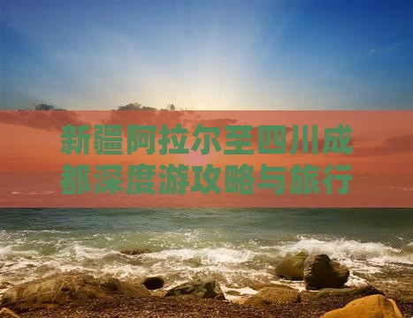 新疆阿拉尔至四川成都深度游攻略与旅行指南