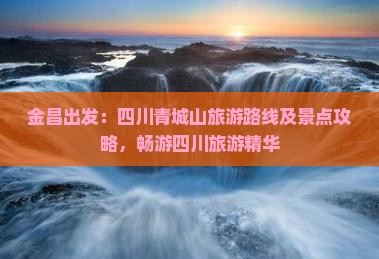 金昌出发：四川青城山旅游路线及景点攻略，畅游四川旅游精华