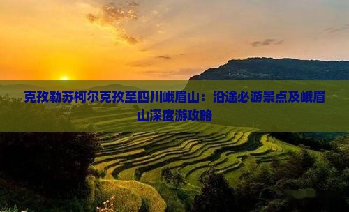 克孜勒苏柯尔克孜至四川峨眉山：沿途必游景点及峨眉山深度游攻略