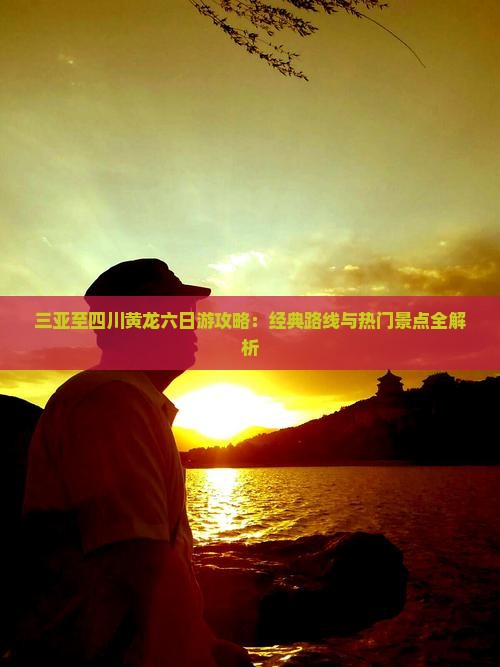 三亚至四川黄龙六日游攻略：经典路线与热门景点全解析