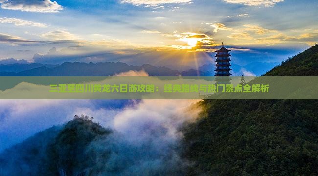 三亚至四川黄龙六日游攻略：经典路线与热门景点全解析
