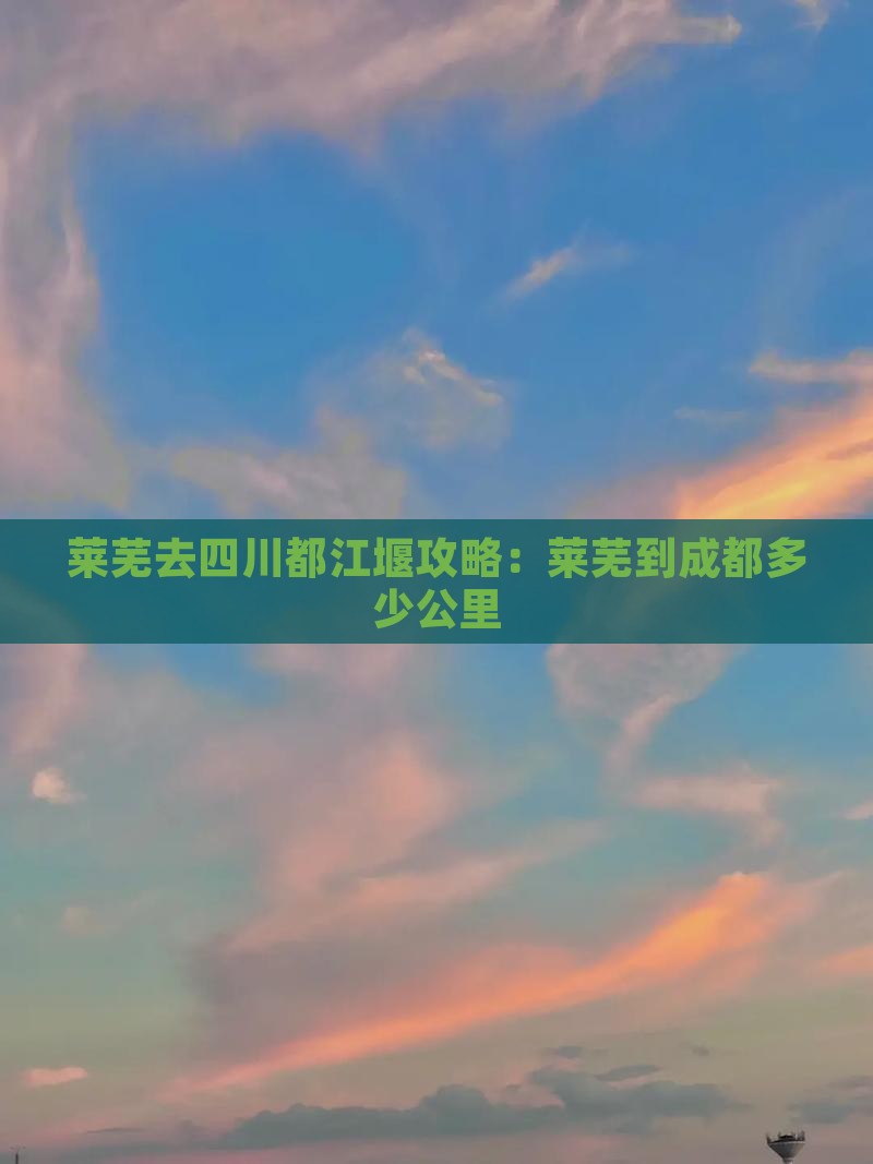 莱芜去四川都江堰攻略：莱芜到成都多少公里