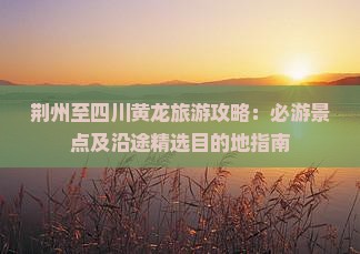 荆州至四川黄龙旅游攻略：必游景点及沿途精选目的地指南