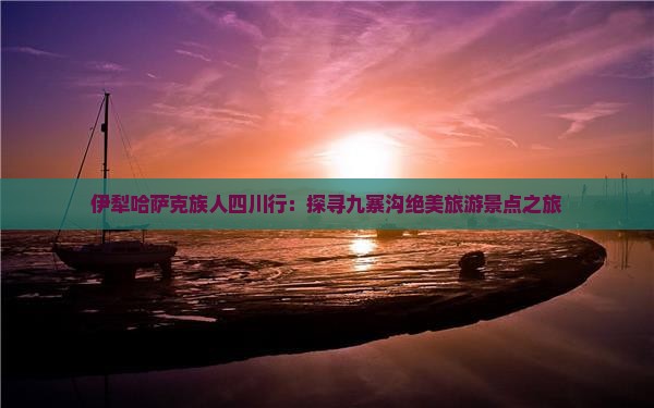 伊犁哈萨克族人四川行：探寻九寨沟绝美旅游景点之旅