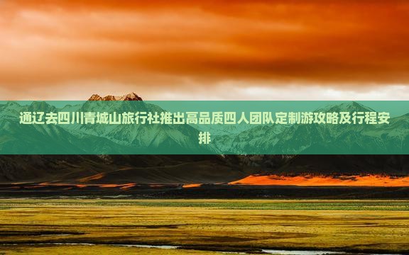 通辽去四川青城山旅行社推出高品质四人团队定制游攻略及行程安排