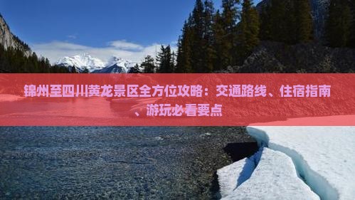 锦州至四川黄龙景区全方位攻略：交通路线、住宿指南、游玩必看要点