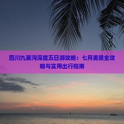 四川九寨沟深度五日游攻略：七月美景全攻略与实用出行指南