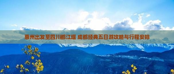 惠州出发至四川都江堰+成都经典五日游攻略与行程安排