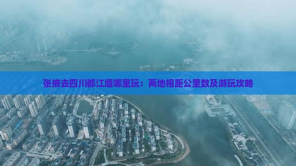 张掖去四川都江堰哪里玩：两地相距公里数及游玩攻略