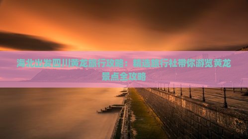 海北出发四川黄龙旅行攻略：精选旅行社带你游览黄龙景点全攻略
