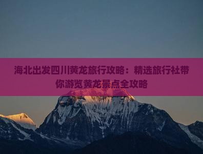 海北出发四川黄龙旅行攻略：精选旅行社带你游览黄龙景点全攻略