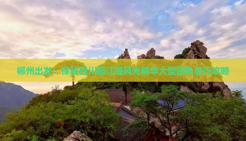 郴州出发：探秘四川都江堰风光精华大型团队旅行攻略