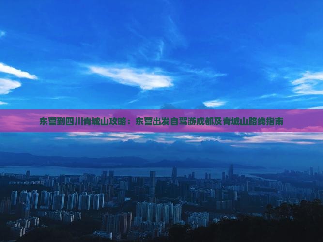 东营到四川青城山攻略：东营出发自驾游成都及青城山路线指南