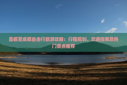 昌都至成都自由行旅游攻略：行程规划、交通指南及热门景点推荐