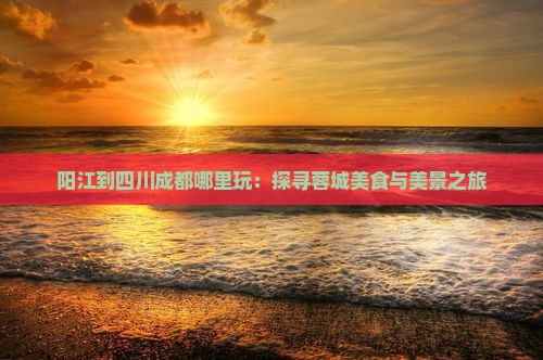 阳江到四川成都哪里玩：探寻蓉城美食与美景之旅