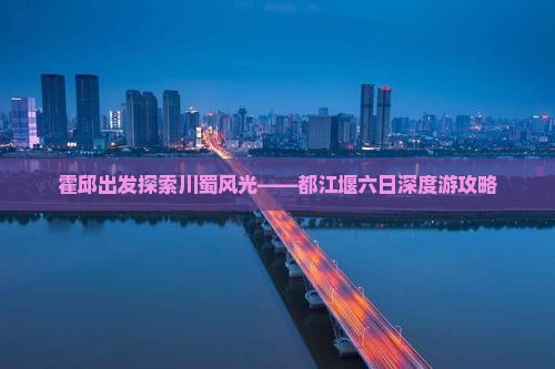 霍邱出发探索川蜀风光——都江堰六日深度游攻略