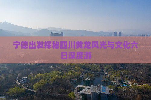 宁德出发探秘四川黄龙风光与文化六日深度游