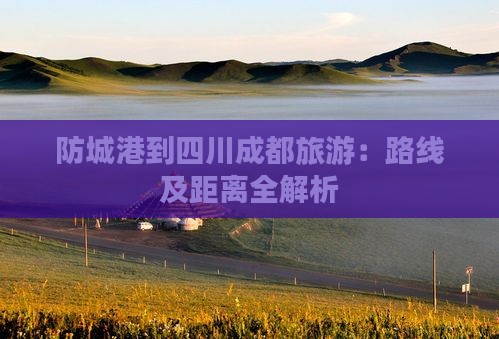 防城港到四川成都旅游：路线及距离全解析
