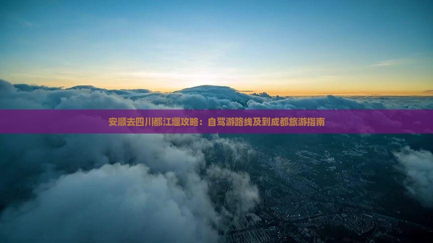 安顺去四川都江堰攻略：自驾游路线及到成都旅游指南