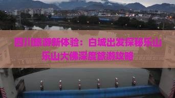 四川旅游新体验：白城出发探秘乐山乐山大佛深度旅游攻略