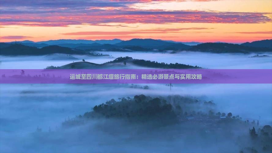 运城至四川都江堰旅行指南：精选必游景点与实用攻略