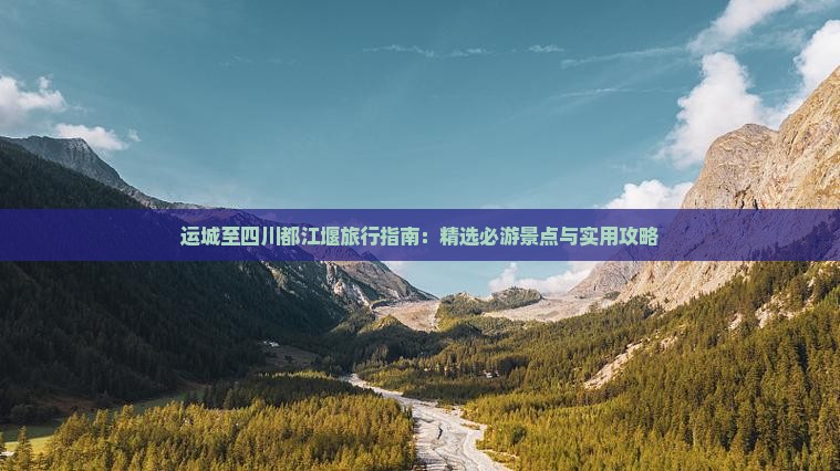 运城至四川都江堰旅行指南：精选必游景点与实用攻略
