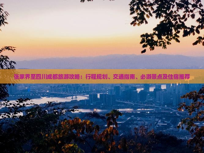 张家界至四川成都旅游攻略：行程规划、交通指南、必游景点及住宿推荐