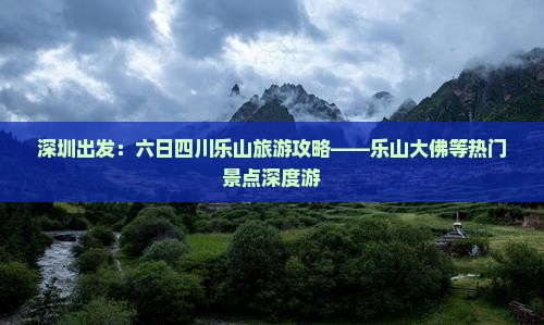 深圳出发：六日四川乐山旅游攻略——乐山大佛等热门景点深度游