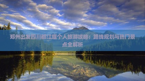 郑州出发四川都江堰个人旅游攻略：路线规划与热门景点全解析