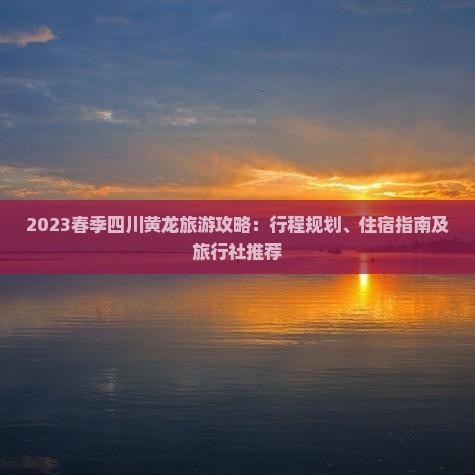 2023春季四川黄龙旅游攻略：行程规划、住宿指南及旅行社推荐