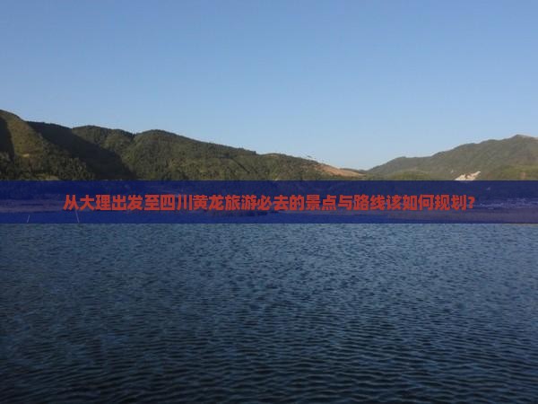 从大理出发至四川黄龙旅游必去的景点与路线该如何规划？