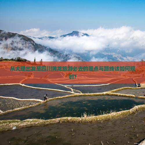 从大理出发至四川黄龙旅游必去的景点与路线该如何规划？