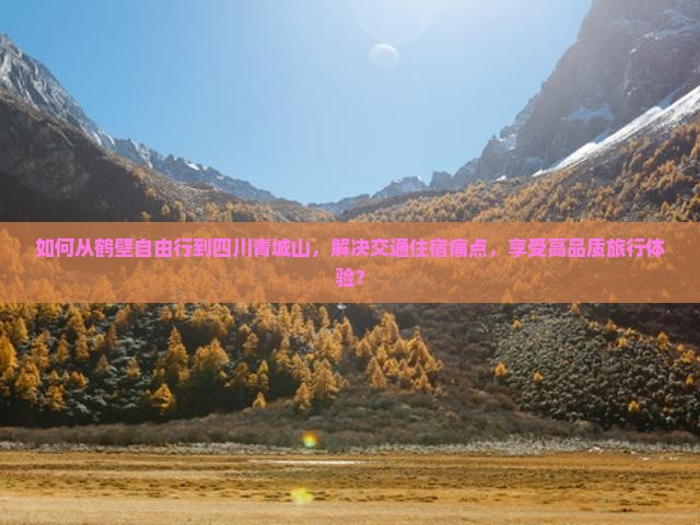 如何从鹤壁自由行到四川青城山，解决交通住宿痛点，享受高品质旅行体验？