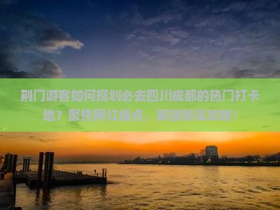 荆门游客如何规划必去四川成都的热门打卡地？聚焦网红痛点，解锁新词攻略！