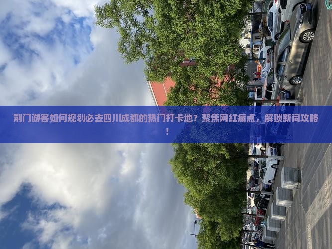 荆门游客如何规划必去四川成都的热门打卡地？聚焦网红痛点，解锁新词攻略！