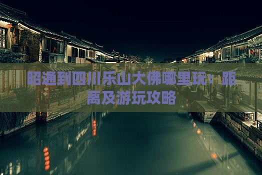 昭通到四川乐山大佛哪里玩：距离及游玩攻略