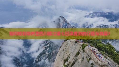 如何规划鄂州至四川都江堰七日深度游的行程与预算？