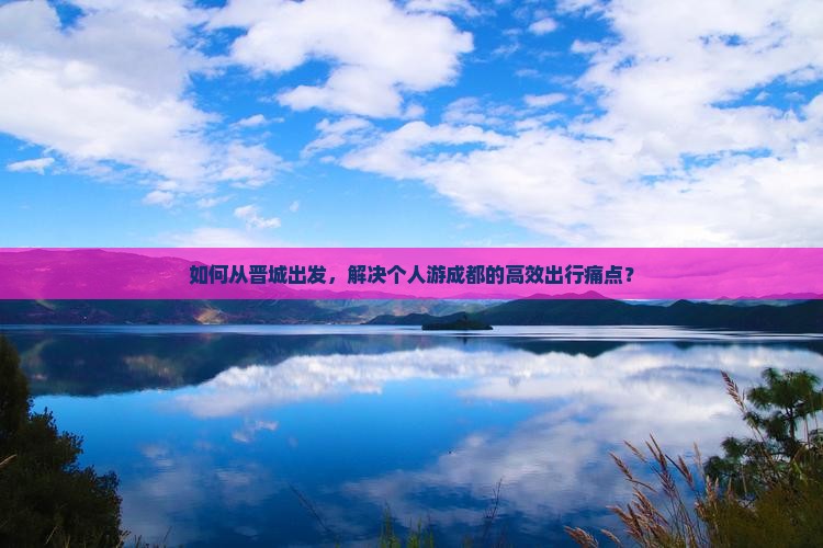 如何从晋城出发，解决个人游成都的高效出行痛点？