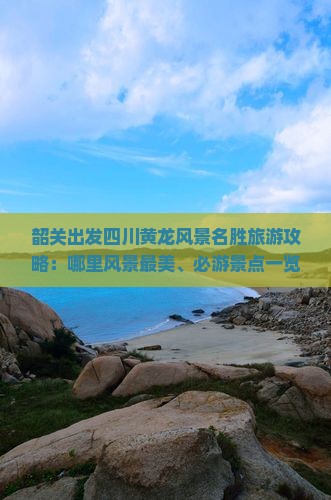 韶关出发四川黄龙风景名胜旅游攻略：哪里风景最美、必游景点一览