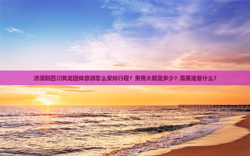 济源到四川黄龙团体旅游怎么安排行程？费用大概是多少？需要准备什么？