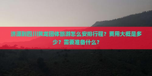 济源到四川黄龙团体旅游怎么安排行程？费用大概是多少？需要准备什么？