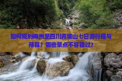 如何规划梅州至四川青城山七日游行程与预算？哪些景点不容错过？