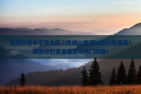 如何在晋中享受去四川青城山旅游时的小吃盛宴？解答您的美食痛点与热门攻略！
