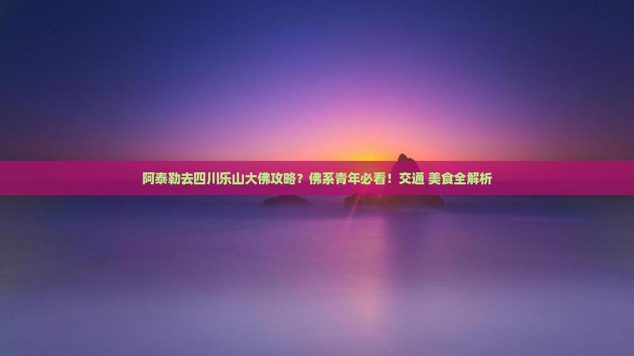 阿泰勒去四川乐山大佛攻略？佛系青年必看！交通+美食全解析
