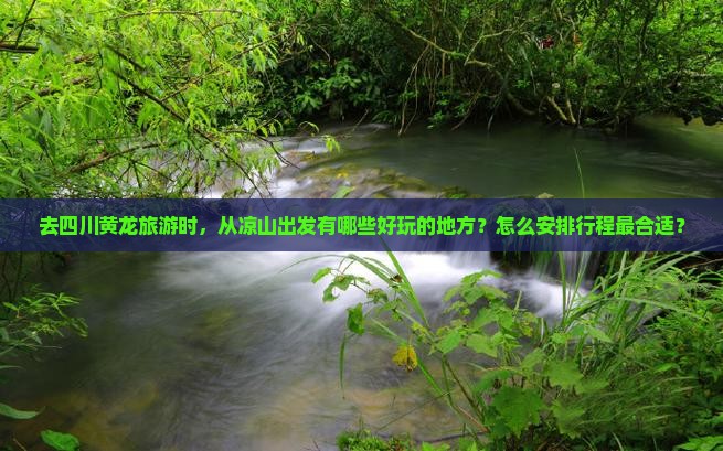 去四川黄龙旅游时，从凉山出发有哪些好玩的地方？怎么安排行程最合适？