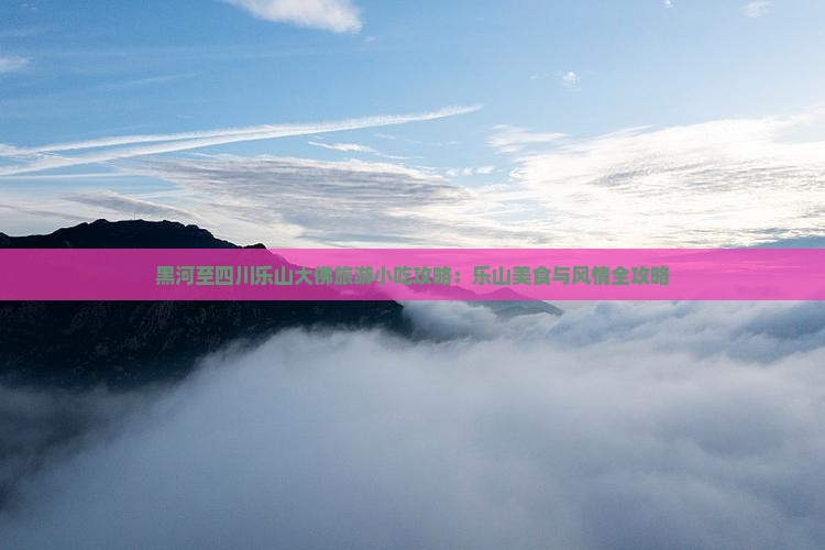 黑河至四川乐山大佛旅游小吃攻略：乐山美食与风情全攻略