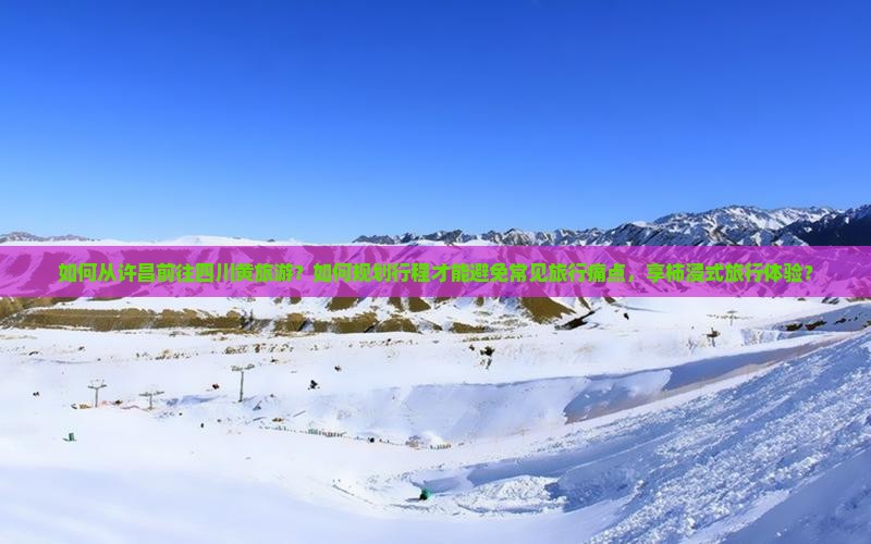 如何从许昌前往四川黄旅游？如何规划行程才能避免常见旅行痛点，享柿浸式旅行体验？