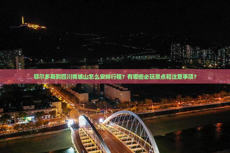 鄂尔多斯到四川青城山怎么安排行程？有哪些必玩景点和注意事项？