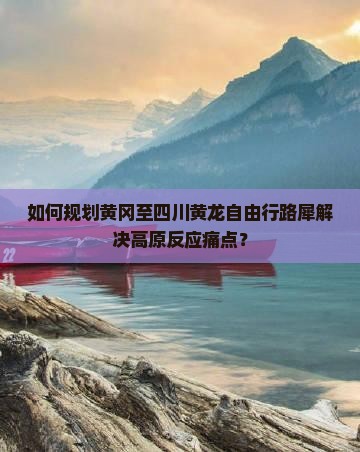 如何规划黄冈至四川黄龙自由行路犀解决高原反应痛点？