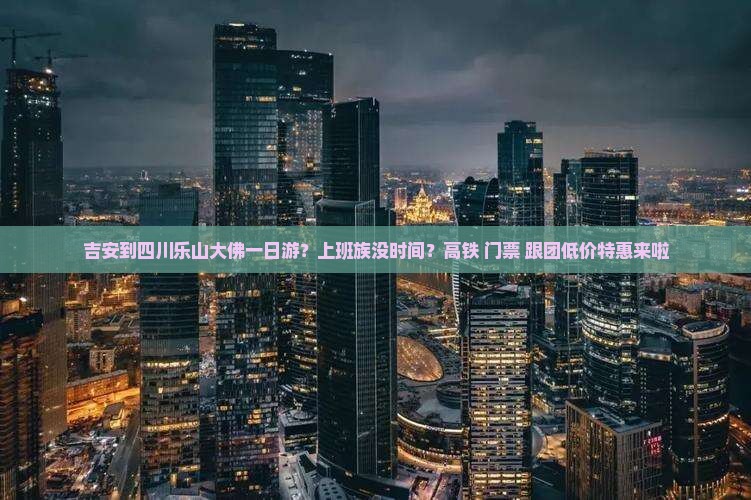 吉安到四川乐山大佛一日游？上班族没时间？高铁+门票+跟团低价特惠来啦